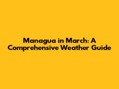 Managua in March: A Comprehensive Weather Guide