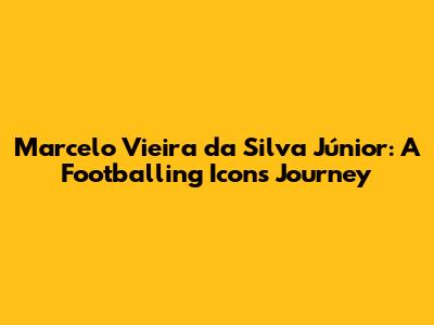 Marcelo Vieira da Silva Júnior: A Footballing Icon's Journey