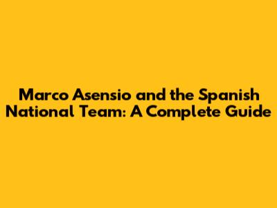 Marco Asensio and the Spanish National Team: A Complete Guide