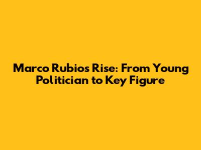 Marco Rubio's Rise: From Young Politician to Key Figure