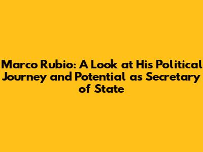 Marco Rubio: A Look at His Political Journey and Potential as Secretary of State