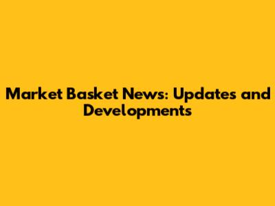 Market Basket News: Updates and Developments