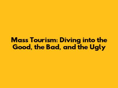 Mass Tourism: Diving into the Good, the Bad, and the Ugly