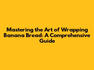 Mastering the Art of Wrapping Banana Bread: A Comprehensive Guide