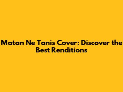 Matan Ne Tanis Cover: Discover the Best Renditions
