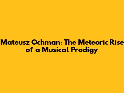 Mateusz Ochman: The Meteoric Rise of a Musical Prodigy