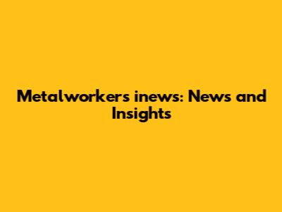 Metalworkers inews: News and Insights