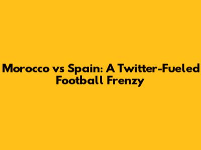 Morocco vs Spain: A Twitter-Fueled Football Frenzy