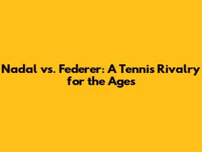 Nadal vs. Federer: A Tennis Rivalry for the Ages