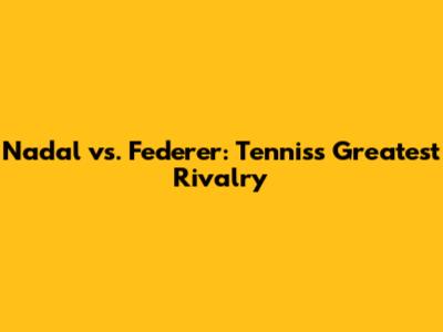 Nadal vs. Federer: Tennis's Greatest Rivalry