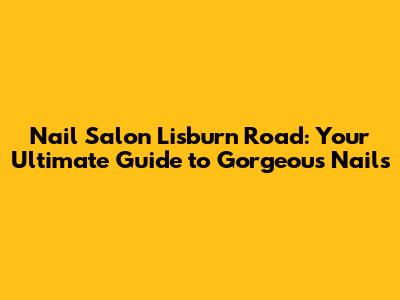 Nail Salon Lisburn Road: Your Ultimate Guide to Gorgeous Nails