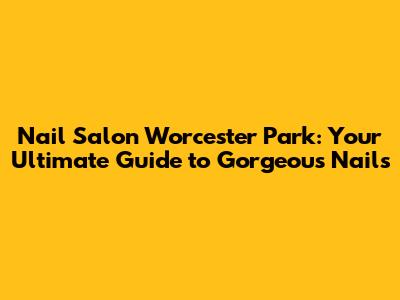 Nail Salon Worcester Park: Your Ultimate Guide to Gorgeous Nails