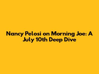 Nancy Pelosi on Morning Joe: A July 10th Deep Dive