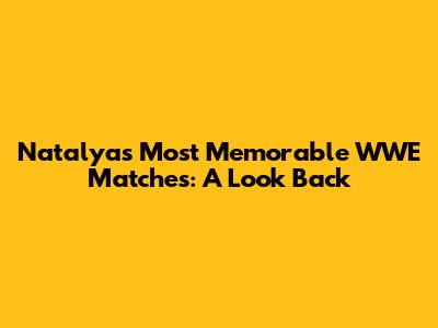 Natalya's Most Memorable WWE Matches: A Look Back