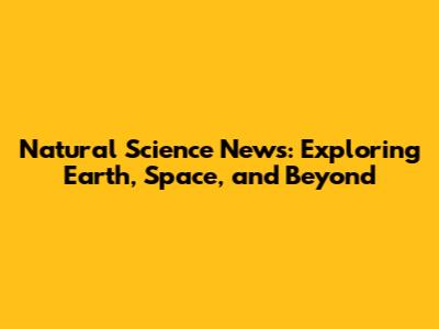 Natural Science News: Exploring Earth, Space, and Beyond