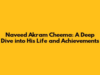 Naveed Akram Cheema: A Deep Dive into His Life and Achievements