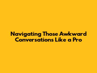 Navigating Those Awkward Conversations Like a Pro