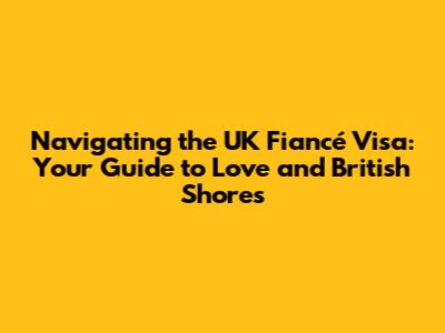 Navigating the UK Fiancé Visa: Your Guide to Love and British Shores