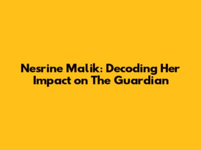 Nesrine Malik: Decoding Her Impact on The Guardian