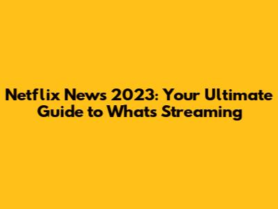 Netflix News 2023: Your Ultimate Guide to What's Streaming