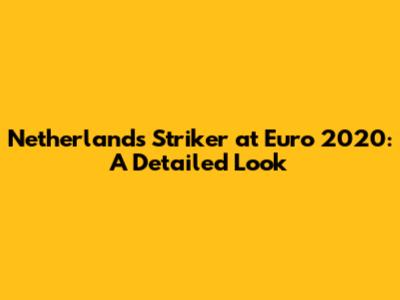 Netherlands Striker at Euro 2020: A Detailed Look