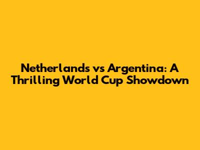 Netherlands vs Argentina: A Thrilling World Cup Showdown