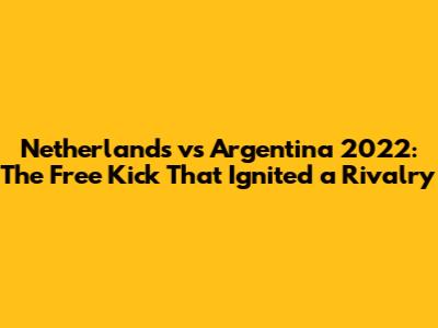Netherlands vs Argentina 2022: The Free Kick That Ignited a Rivalry