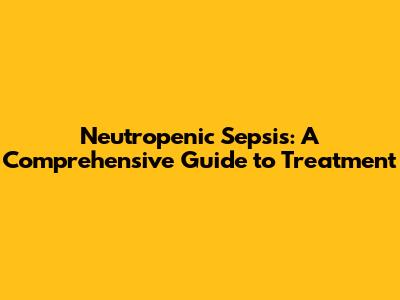 Neutropenic Sepsis: A Comprehensive Guide to Treatment