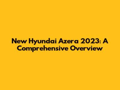 New Hyundai Azera 2023: A Comprehensive Overview