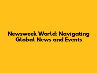 Newsweek World: Navigating Global News and Events
