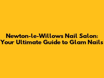 Newton-le-Willows Nail Salon: Your Ultimate Guide to Glam Nails
