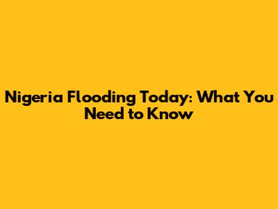 Nigeria Flooding Today: What You Need to Know