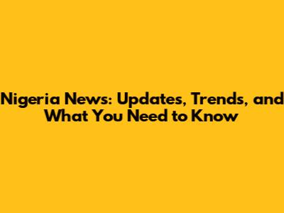 Nigeria News: Updates, Trends, and What You Need to Know