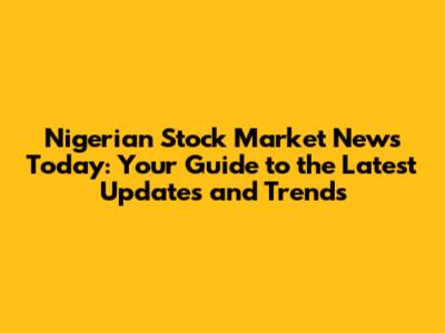 Nigerian Stock Market News Today: Your Guide to the Latest Updates and Trends