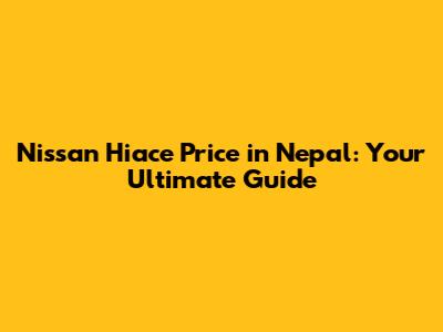 Nissan Hiace Price in Nepal: Your Ultimate Guide