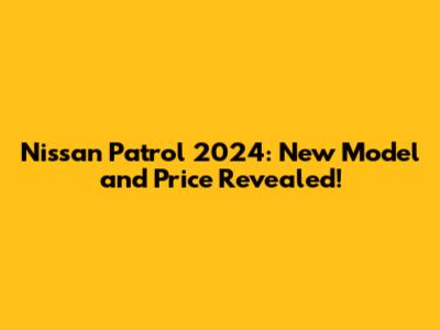 Nissan Patrol 2024: New Model and Price Revealed!
