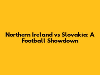 Northern Ireland vs Slovakia: A Football Showdown