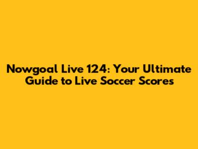 Nowgoal Live 124: Your Ultimate Guide to Live Soccer Scores