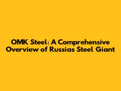 OMK Steel: A Comprehensive Overview of Russia's Steel Giant