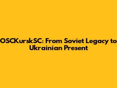 OSCKurskSC: From Soviet Legacy to Ukrainian Present