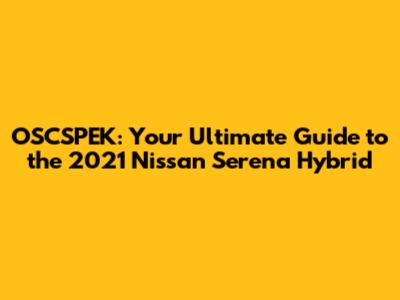 OSCSPEK: Your Ultimate Guide to the 2021 Nissan Serena Hybrid