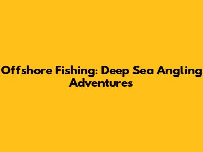 Offshore Fishing: Deep Sea Angling Adventures