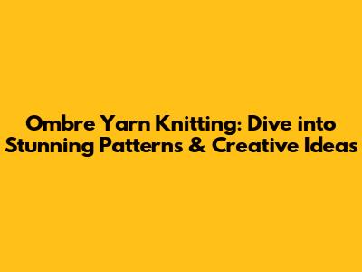 Ombre Yarn Knitting: Dive into Stunning Patterns & Creative Ideas