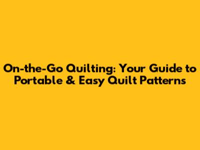 On-the-Go Quilting: Your Guide to Portable & Easy Quilt Patterns