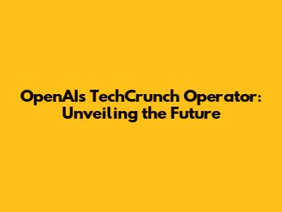 OpenAI's TechCrunch Operator: Unveiling the Future