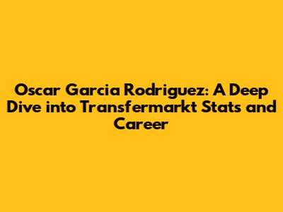 Oscar Garcia Rodriguez: A Deep Dive into Transfermarkt Stats and Career