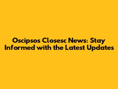 Oscipsos Closesc News: Stay Informed with the Latest Updates