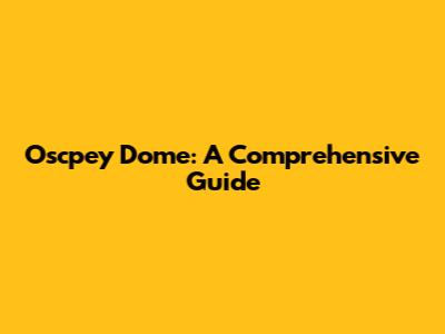 Oscpey Dome: A Comprehensive Guide