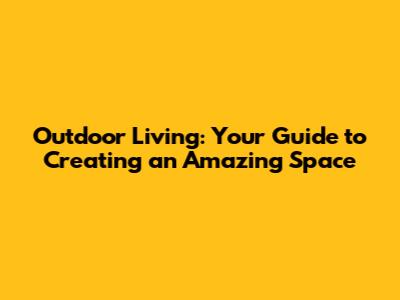 Outdoor Living: Your Guide to Creating an Amazing Space