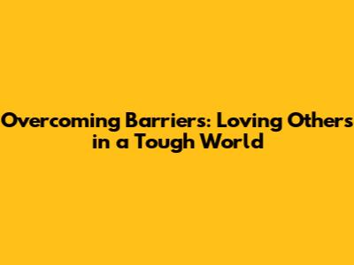 Overcoming Barriers: Loving Others in a Tough World